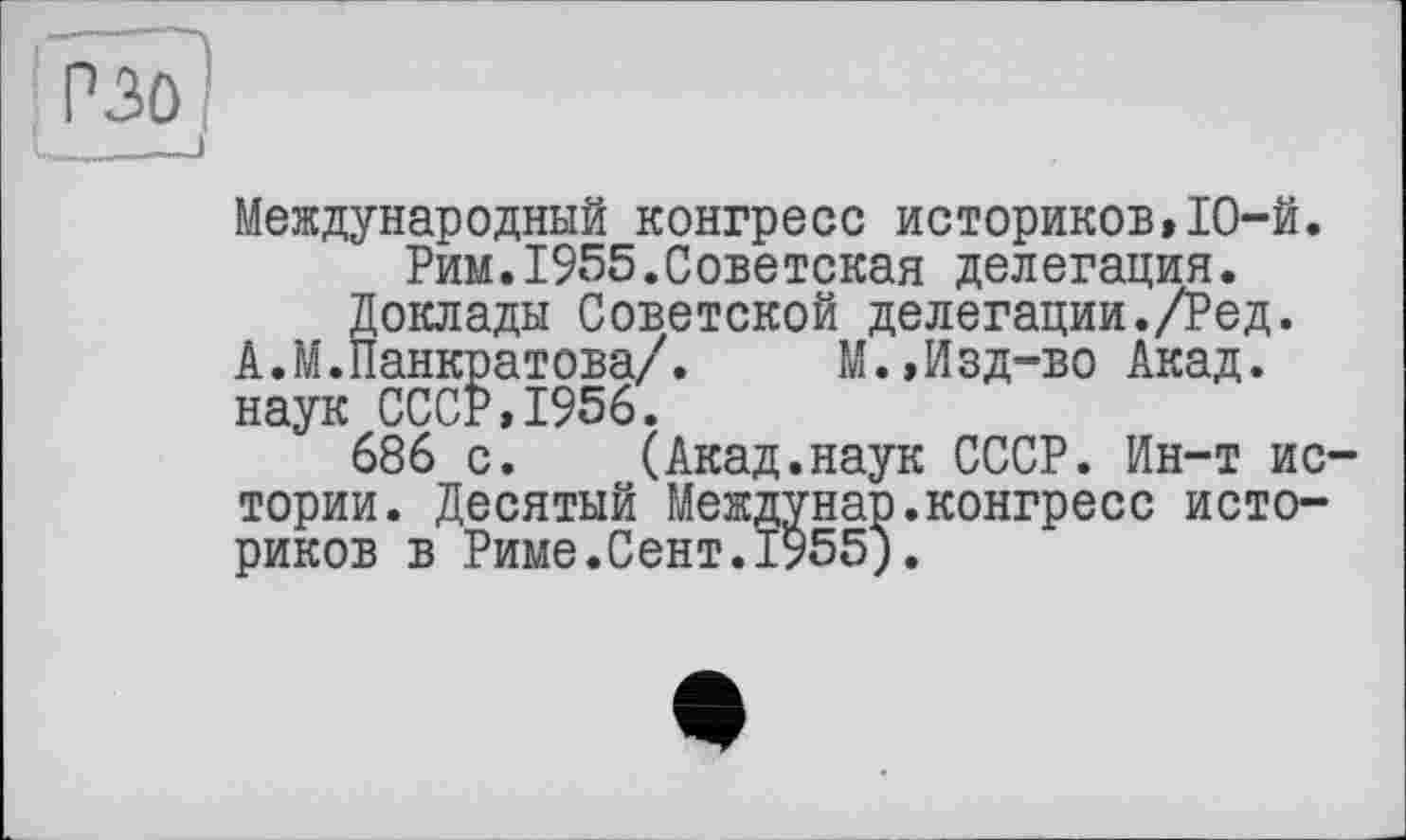 ﻿P ЗО
I_____)
Международный конгресс историков,ІО-й.
Рим.1955.Советская делегация.
Доклады Советской делегации./Ред.
А.М.Панкратова/. М.,Изд-во Акад, наук СССР,1956.
686 с. (Акад.наук СССР. Ин-т истории. Десятый Междунар.конгресс историков в Риме.Сент.1955).